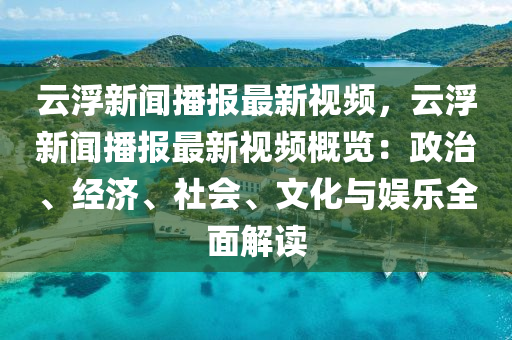 云浮新闻播报最新视频，云浮新闻播报最新视频概览：政治、经济、社会、文化与娱乐全面解读