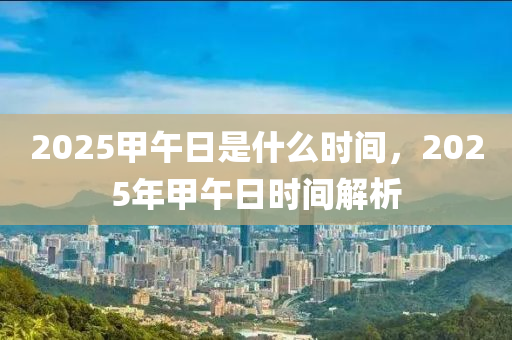 2025甲午日是什么时间，2025年甲午日时间解析