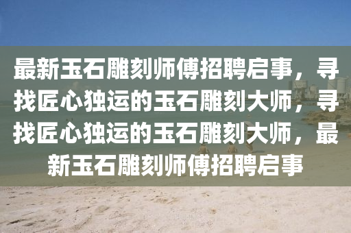 最新玉石雕刻师傅招聘启事，寻找匠心独运的玉石雕刻大师，寻找匠心独运的玉石雕刻大师，最新玉石雕刻师傅招聘启事