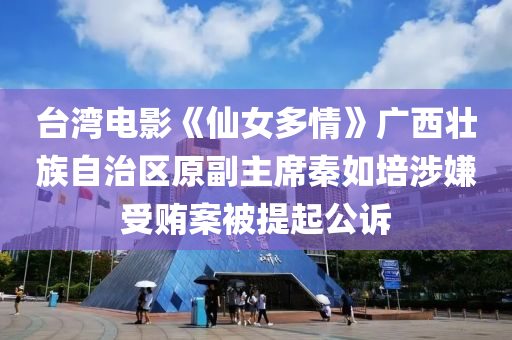 台湾电影《仙女多情》广西壮族自治区原副主席秦如培涉嫌受贿案被提起公诉