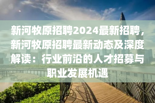 新河牧原招聘2024最新招聘，新河牧原招聘最新动态及深度解读：行业前沿的人才招募与职业发展机遇