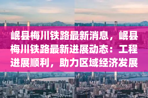 岷县梅川铁路最新消息，岷县梅川铁路最新进展动态：工程进展顺利，助力区域经济发展