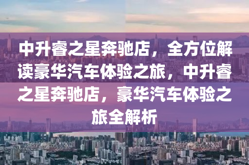 中升睿之星奔驰店，全方位解读豪华汽车体验之旅，中升睿之星奔驰店，豪华汽车体验之旅全解析