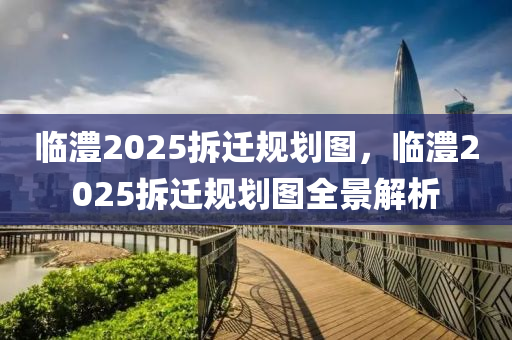临澧2025拆迁规划图，临澧2025拆迁规划图全景解析