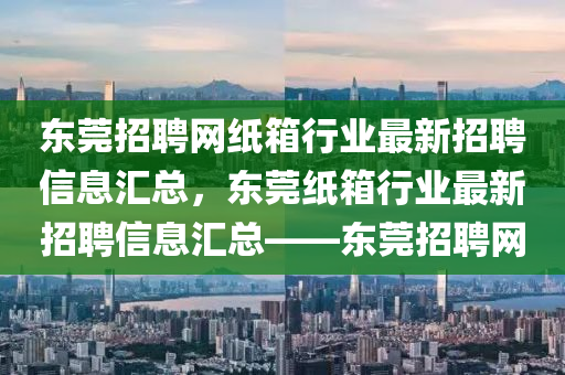 东莞招聘网纸箱行业最新招聘信息汇总，东莞纸箱行业最新招聘信息汇总——东莞招聘网