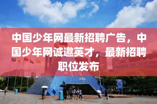 中国少年网最新招聘广告，中国少年网诚邀英才，最新招聘职位发布