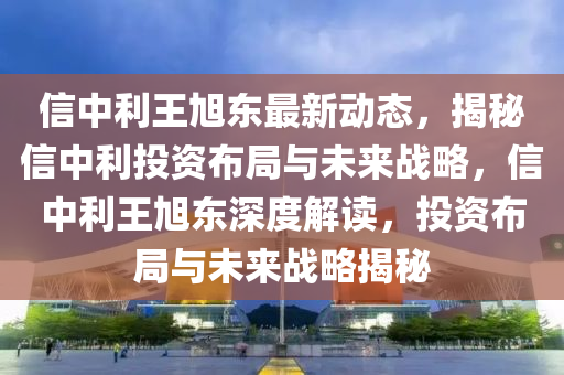 信中利王旭东最新动态，揭秘信中利投资布局与未来战略，信中利王旭东深度解读，投资布局与未来战略揭秘