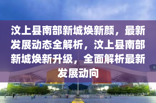 汶上县南部新城焕新颜，最新发展动态全解析，汶上县南部新城焕新升级，全面解析最新发展动向