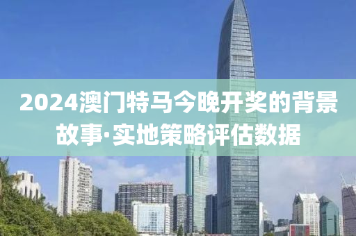 2024澳门特马今晚开奖的背景故事·实地策略评估数据