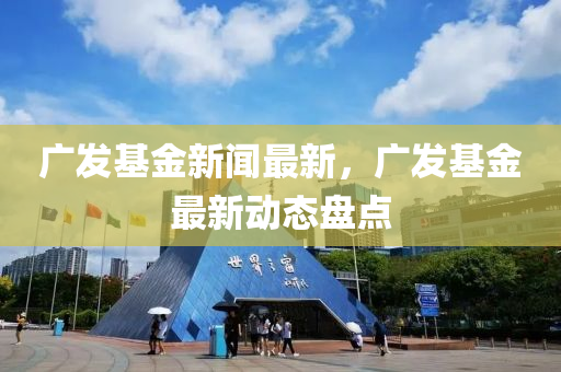 广发基金新闻最新，广发基金最新动态盘点