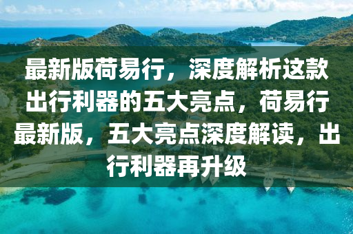 最新版荷易行，深度解析这款出行利器的五大亮点，荷易行最新版，五大亮点深度解读，出行利器再升级