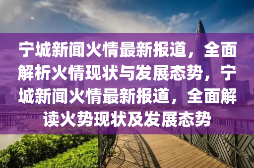 宁城新闻火情最新报道，全面解析火情现状与发展态势，宁城新闻火情最新报道，全面解读火势现状及发展态势