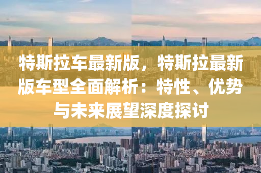 特斯拉车最新版，特斯拉最新版车型全面解析：特性、优势与未来展望深度探讨