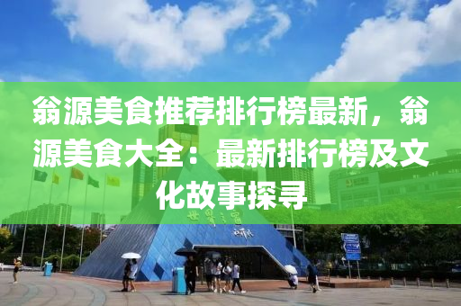 翁源美食推荐排行榜最新，翁源美食大全：最新排行榜及文化故事探寻