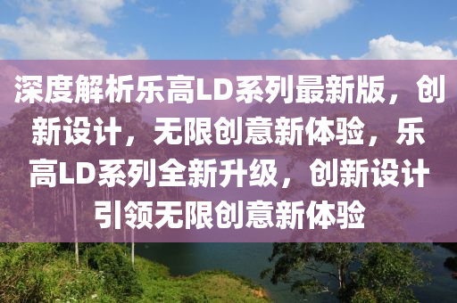 深度解析乐高LD系列最新版，创新设计，无限创意新体验，乐高LD系列全新升级，创新设计引领无限创意新体验