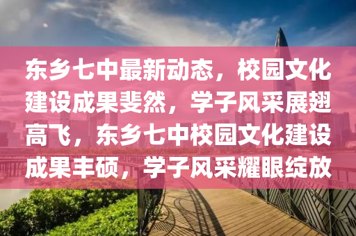 东乡七中最新动态，校园文化建设成果斐然，学子风采展翅高飞，东乡七中校园文化建设成果丰硕，学子风采耀眼绽放