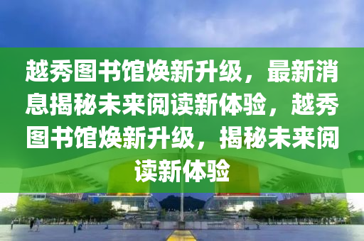 越秀图书馆焕新升级，最新消息揭秘未来阅读新体验，越秀图书馆焕新升级，揭秘未来阅读新体验