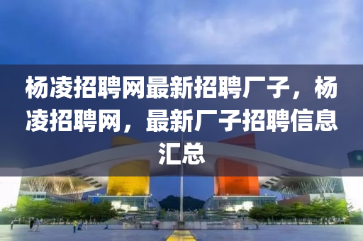 杨凌招聘网最新招聘厂子，杨凌招聘网，最新厂子招聘信息汇总