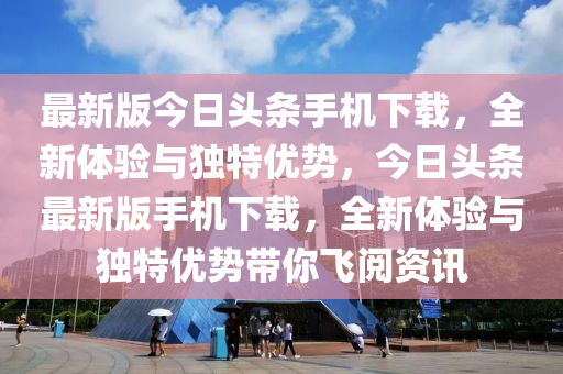 最新版今日头条手机下载，全新体验与独特优势，今日头条最新版手机下载，全新体验与独特优势带你飞阅资讯