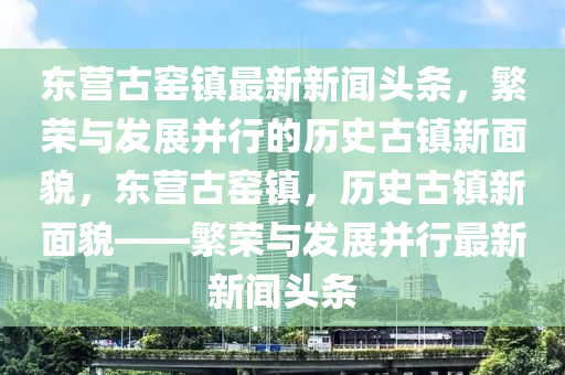 东营古窑镇最新新闻头条，繁荣与发展并行的历史古镇新面貌，东营古窑镇，历史古镇新面貌——繁荣与发展并行最新新闻头条