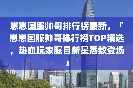 崽崽国服帅哥排行榜最新，『崽崽国服帅哥排行榜TOP精选，热血玩家瞩目新星悉数登场』