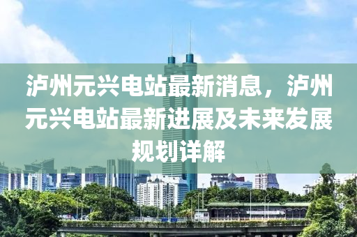 泸州元兴电站最新消息，泸州元兴电站最新进展及未来发展规划详解