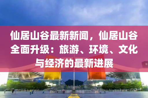 仙居山谷最新新闻，仙居山谷全面升级：旅游、环境、文化与经济的最新进展