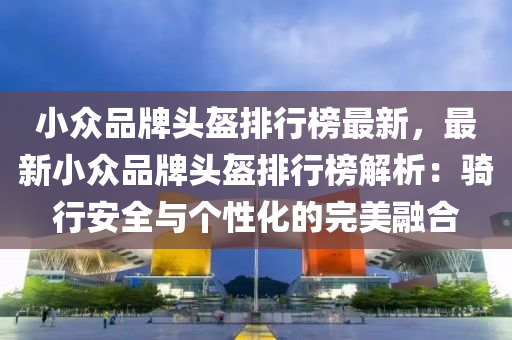 小众品牌头盔排行榜最新，最新小众品牌头盔排行榜解析：骑行安全与个性化的完美融合