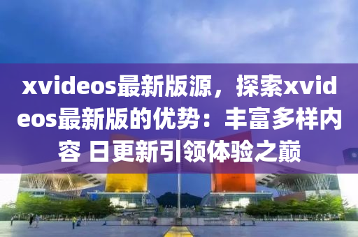 xvideos最新版源，探索xvideos最新版的优势：丰富多样内容 日更新引领体验之巅