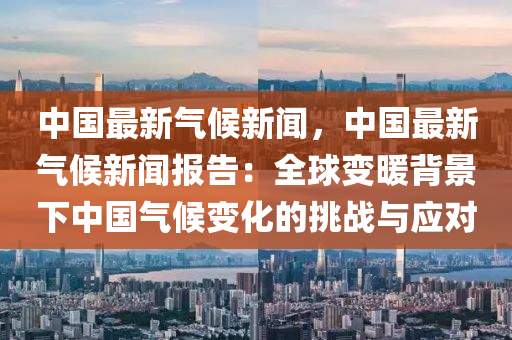 中国最新气候新闻，中国最新气候新闻报告：全球变暖背景下中国气候变化的挑战与应对