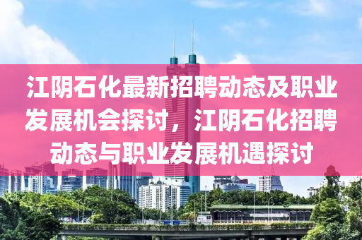 江阴石化最新招聘动态及职业发展机会探讨，江阴石化招聘动态与职业发展机遇探讨