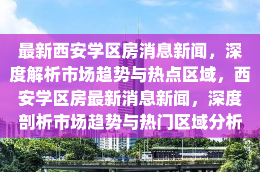 最新西安学区房消息新闻，深度解析市场趋势与热点区域，西安学区房最新消息新闻，深度剖析市场趋势与热门区域分析