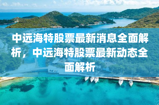 中远海特股票最新消息全面解析，中远海特股票最新动态全面解析