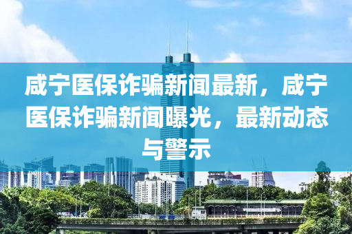 咸宁医保诈骗新闻最新，咸宁医保诈骗新闻曝光，最新动态与警示
