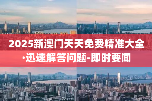 2025新澳门天天免费精准大全·迅速解答问题-即时要闻