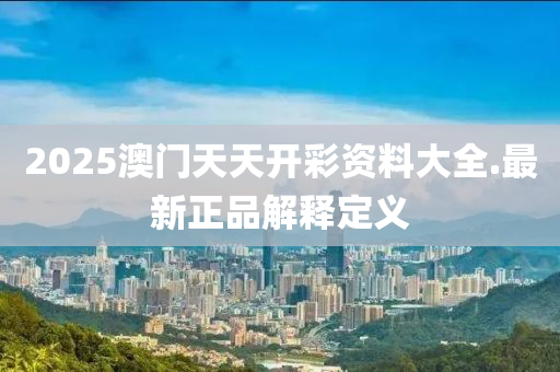 2025澳门天天开彩资料大全.最新正品解释定义