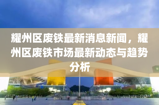 耀州区废铁最新消息新闻，耀州区废铁市场最新动态与趋势分析