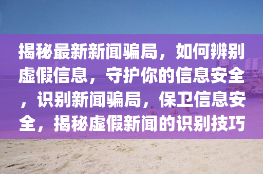 揭秘最新新闻骗局，如何辨别虚假信息，守护你的信息安全，识别新闻骗局，保卫信息安全，揭秘虚假新闻的识别技巧