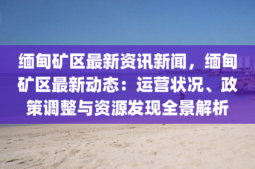 缅甸矿区最新资讯新闻，缅甸矿区最新动态：运营状况、政策调整与资源发现全景解析