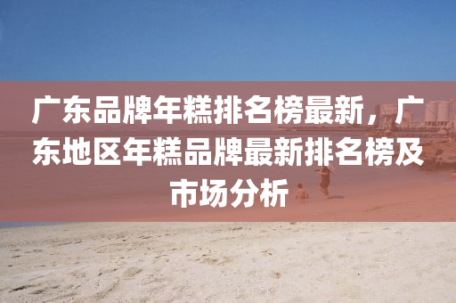 广东品牌年糕排名榜最新，广东地区年糕品牌最新排名榜及市场分析