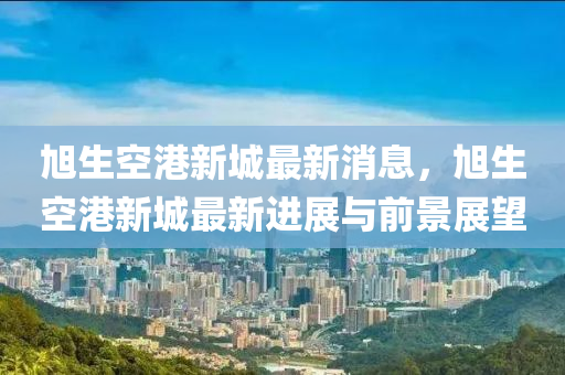 旭生空港新城最新消息，旭生空港新城最新进展与前景展望