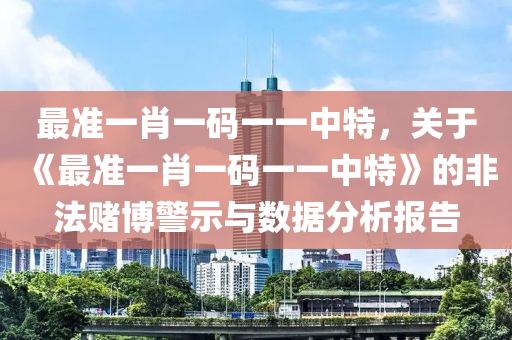 最准一肖一码一一中特，关于《最准一肖一码一一中特》的非法赌博警示与数据分析报告