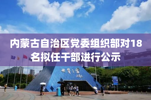 内蒙古自治区党委组织部对18名拟任干部进行公示