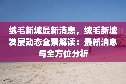 绒毛新城最新消息，绒毛新城发展动态全景解读：最新消息与全方位分析