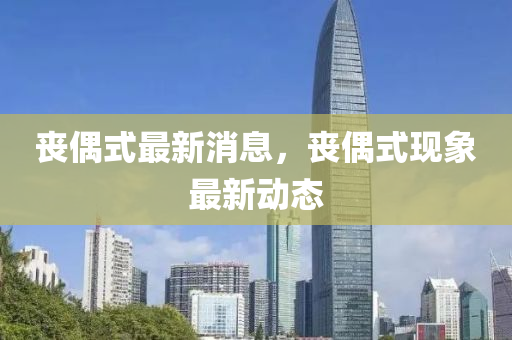 丧偶式最新消息，丧偶式现象最新动态