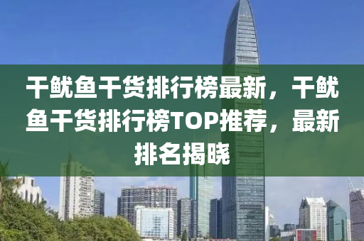 干鱿鱼干货排行榜最新，干鱿鱼干货排行榜TOP推荐，最新排名揭晓