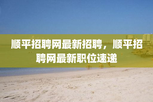 顺平招聘网最新招聘，顺平招聘网最新职位速递