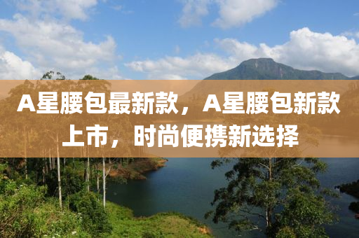 A星腰包最新款，A星腰包新款上市，时尚便携新选择
