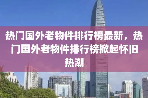 热门国外老物件排行榜最新，热门国外老物件排行榜掀起怀旧热潮