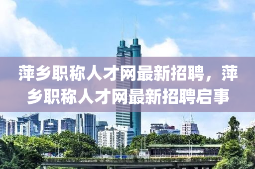 萍乡职称人才网最新招聘，萍乡职称人才网最新招聘启事